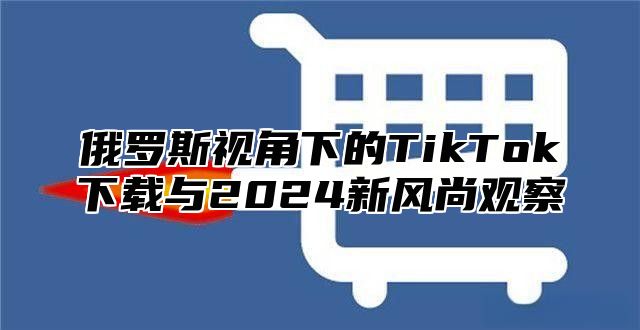 俄罗斯视角下的TikTok下载与2024新风尚观察