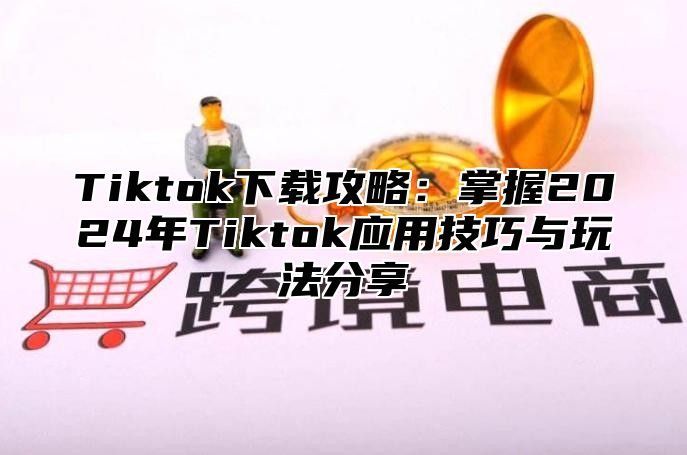 Tiktok下载攻略：掌握2024年Tiktok应用技巧与玩法分享