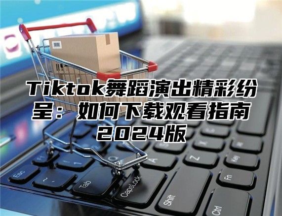 Tiktok舞蹈演出精彩纷呈：如何下载观看指南2024版