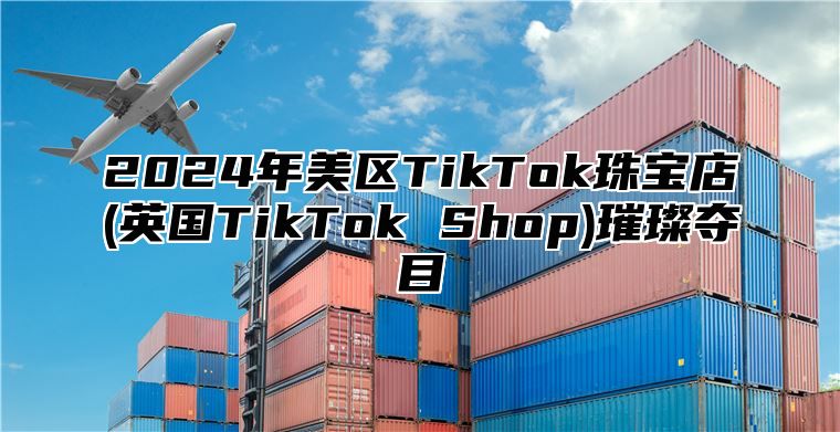 2024年美区TikTok珠宝店(英国TikTok Shop)璀璨夺目