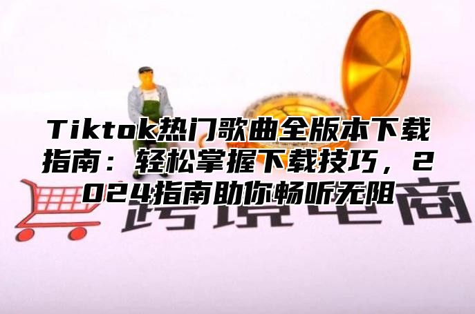 Tiktok热门歌曲全版本下载指南：轻松掌握下载技巧，2024指南助你畅听无阻