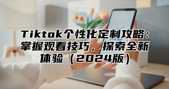 Tiktok个性化定制攻略：掌握观看技巧，探索全新体验（2024版）