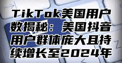 TikTok美国用户数揭秘：美国抖音用户群体庞大且持续增长至2024年