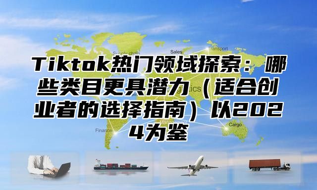 Tiktok热门领域探索：哪些类目更具潜力（适合创业者的选择指南）以2024为鉴