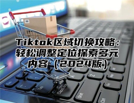 Tiktok区域切换攻略：轻松调整定位探索多元内容（2024版）