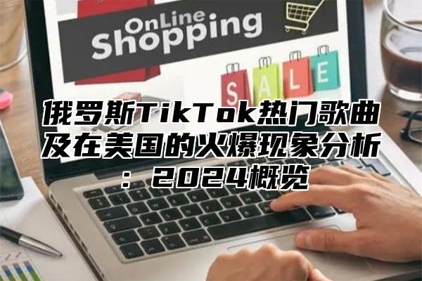 俄罗斯TikTok热门歌曲及在美国的火爆现象分析：2024概览