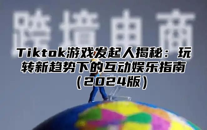 Tiktok游戏发起人揭秘：玩转新趋势下的互动娱乐指南（2024版）