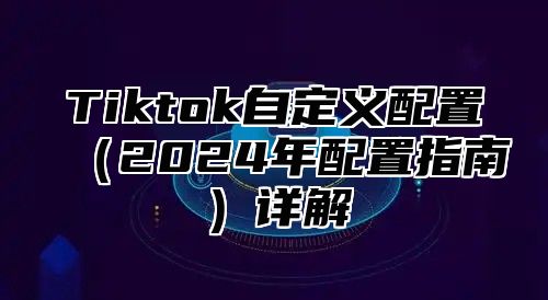 Tiktok自定义配置（2024年配置指南）详解