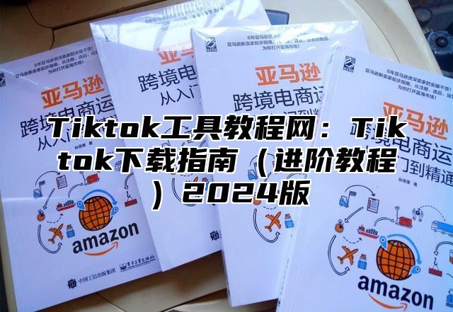 Tiktok工具教程网：Tiktok下载指南（进阶教程）2024版