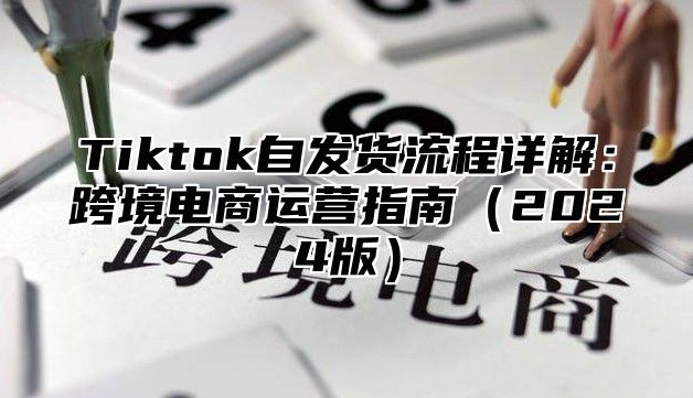 Tiktok自发货流程详解：跨境电商运营指南（2024版）