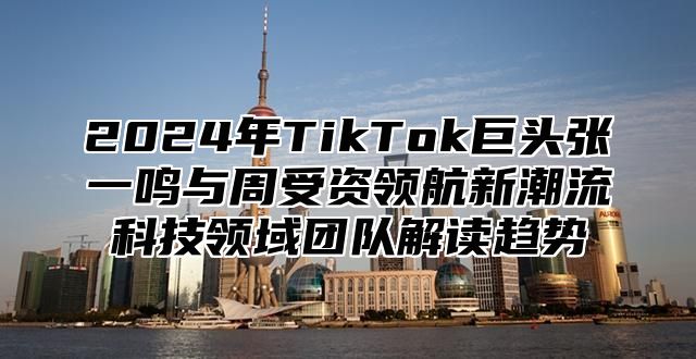 2024年TikTok巨头张一鸣与周受资领航新潮流科技领域团队解读趋势