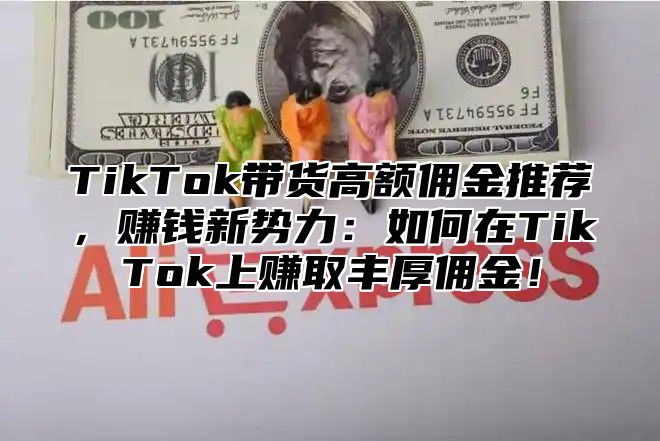 TikTok带货高额佣金推荐，赚钱新势力：如何在TikTok上赚取丰厚佣金！