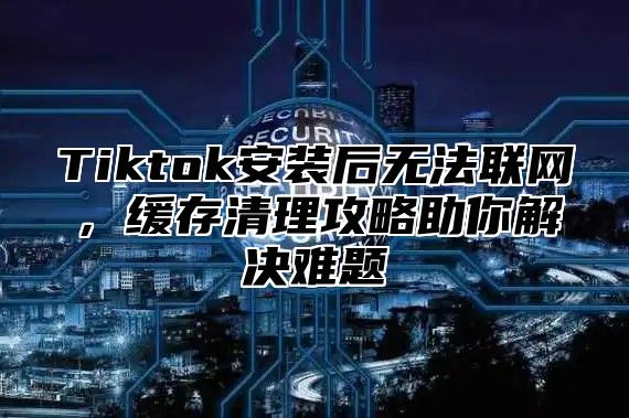 Tiktok安装后无法联网，缓存清理攻略助你解决难题