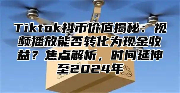 Tiktok抖币价值揭秘：视频播放能否转化为现金收益？焦点解析，时间延伸至2024年