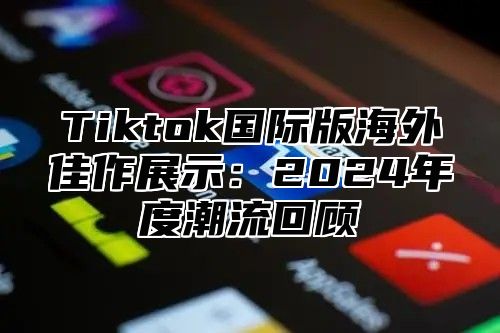 Tiktok国际版海外佳作展示：2024年度潮流回顾