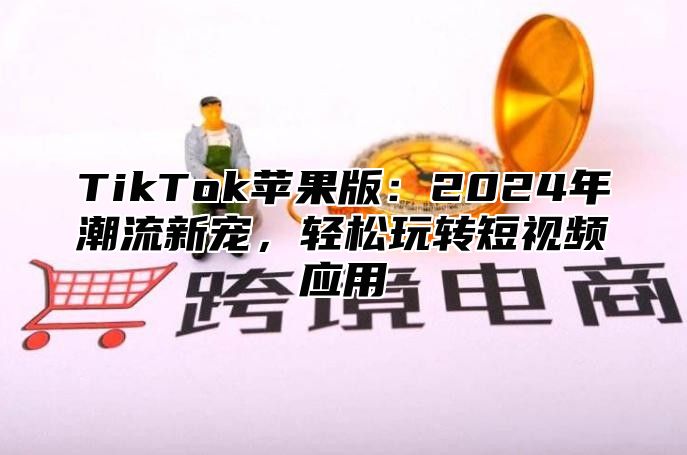 TikTok苹果版：2024年潮流新宠，轻松玩转短视频应用