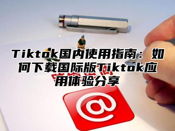 Tiktok国内使用指南：如何下载国际版Tiktok应用体验分享