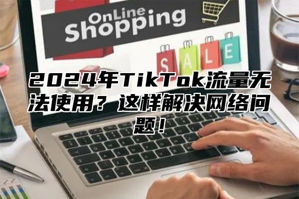 2024年TikTok流量无法使用？这样解决网络问题！