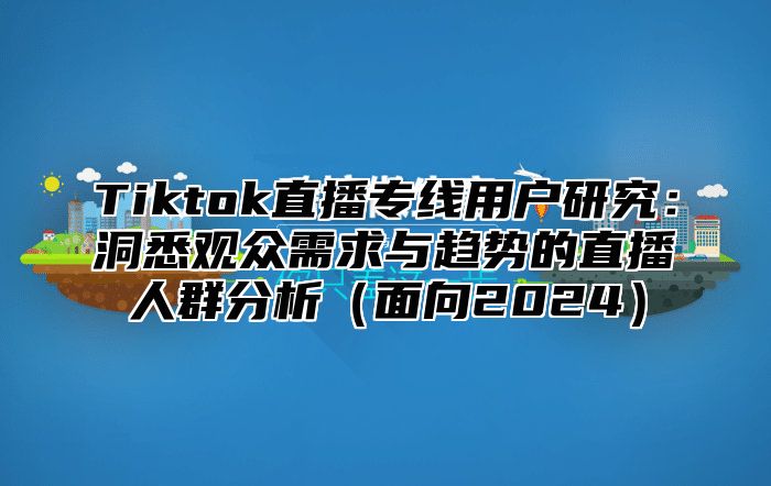 Tiktok直播专线用户研究：洞悉观众需求与趋势的直播人群分析（面向2024）