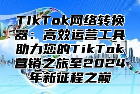 TikTok网络转换器：高效运营工具助力您的TikTok营销之旅至2024年新征程之巅