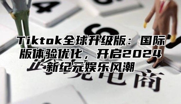 Tiktok全球升级版：国际版体验优化，开启2024新纪元娱乐风潮