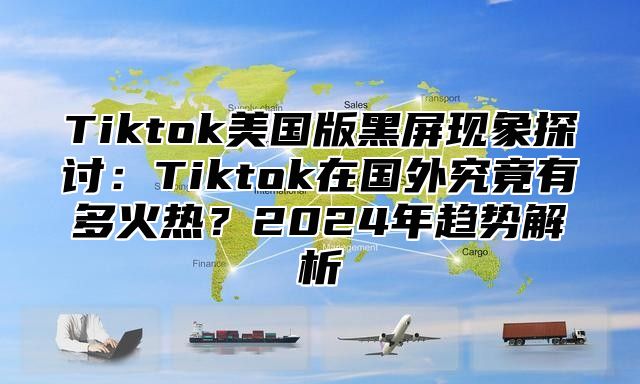 Tiktok美国版黑屏现象探讨：Tiktok在国外究竟有多火热？2024年趋势解析