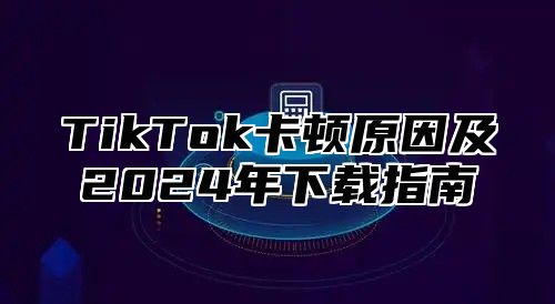 TikTok卡顿原因及2024年下载指南