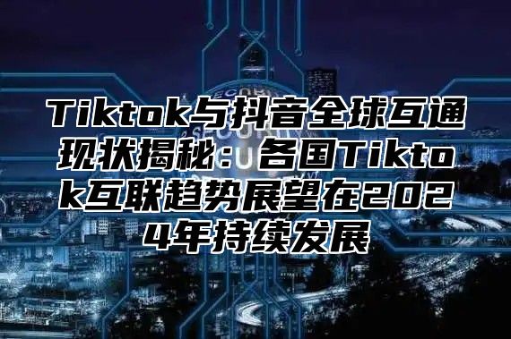 Tiktok与抖音全球互通现状揭秘：各国Tiktok互联趋势展望在2024年持续发展