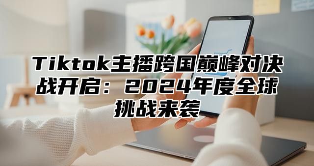 Tiktok主播跨国巅峰对决战开启：2024年度全球挑战来袭