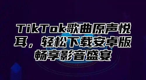 TikTok歌曲原声悦耳，轻松下载安卓版畅享影音盛宴