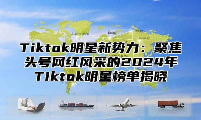 Tiktok明星新势力：聚焦头号网红风采的2024年Tiktok明星榜单揭晓