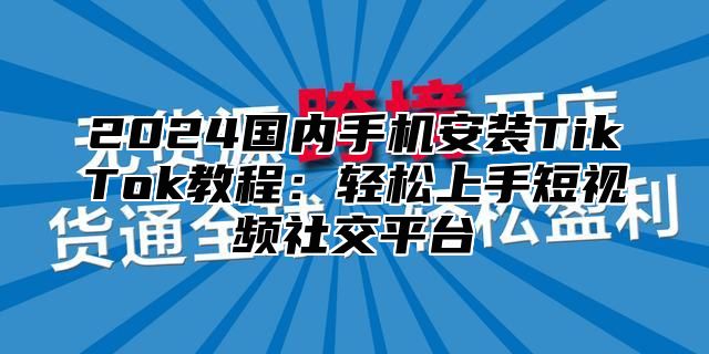 2024国内手机安装TikTok教程：轻松上手短视频社交平台