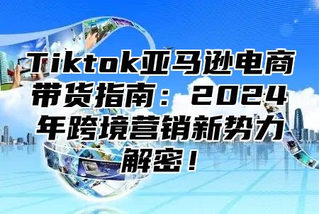 Tiktok亚马逊电商带货指南：2024年跨境营销新势力解密！