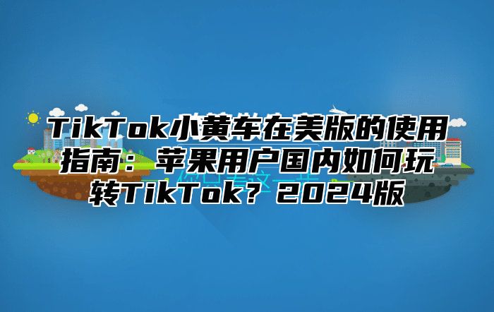 TikTok小黄车在美版的使用指南：苹果用户国内如何玩转TikTok？2024版