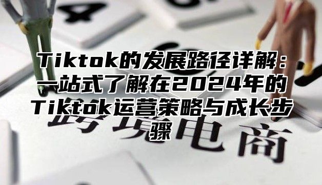 Tiktok的发展路径详解：一站式了解在2024年的Tiktok运营策略与成长步骤