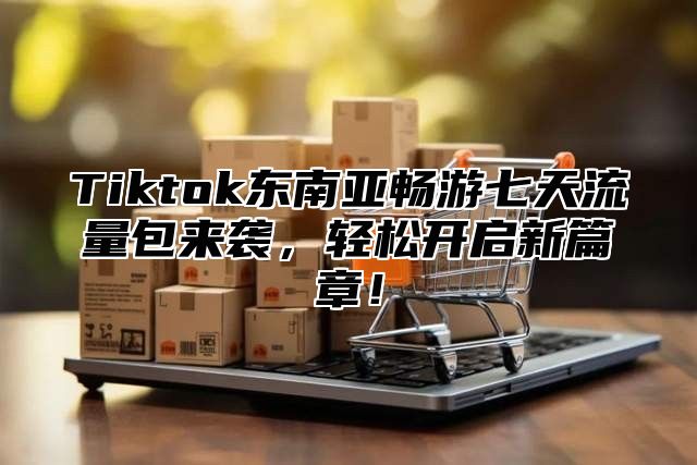 Tiktok东南亚畅游七天流量包来袭，轻松开启新篇章！