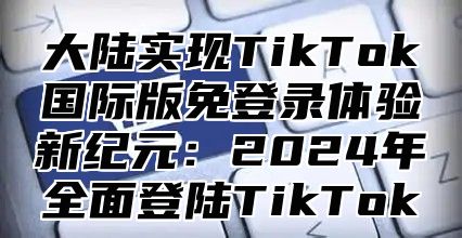 大陆实现TikTok国际版免登录体验新纪元：2024年全面登陆TikTok