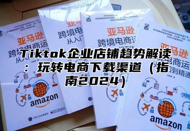 Tiktok企业店铺趋势解读：玩转电商下载渠道（指南2024）