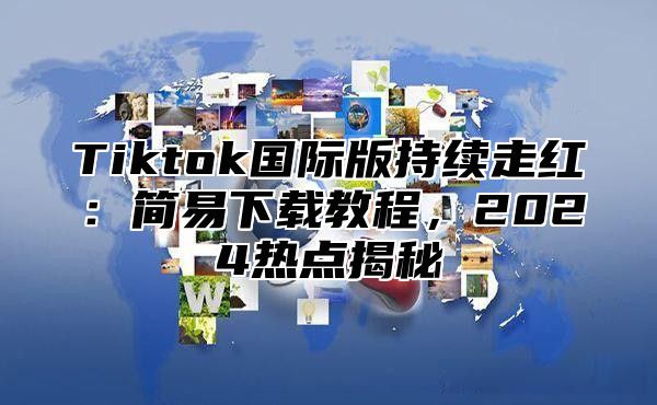 Tiktok国际版持续走红：简易下载教程，2024热点揭秘