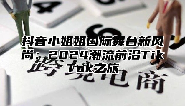 抖音小姐姐国际舞台新风尚：2024潮流前沿TikTok之旅