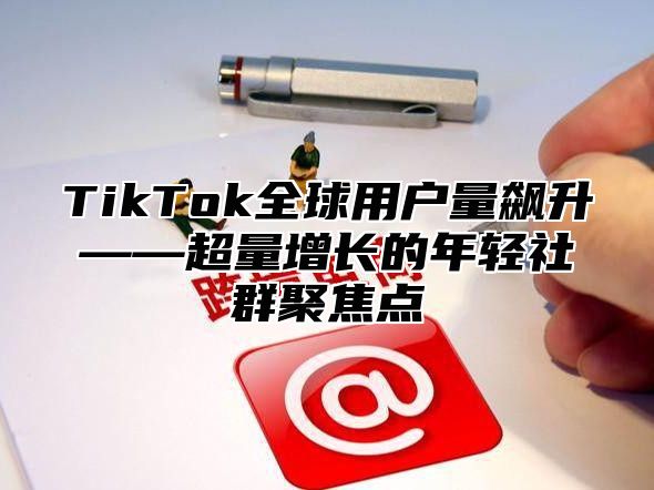 TikTok全球用户量飙升——超量增长的年轻社群聚焦点