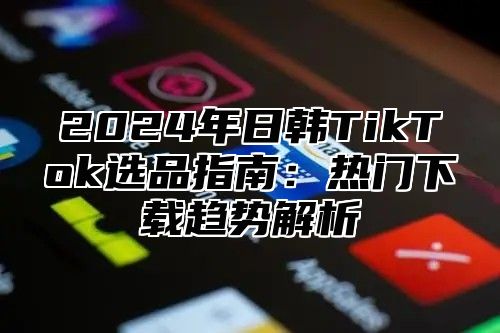 2024年日韩TikTok选品指南：热门下载趋势解析