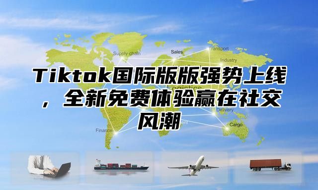 Tiktok国际版版强势上线，全新免费体验赢在社交风潮