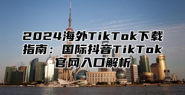 2024海外TikTok下载指南：国际抖音TikTok官网入口解析