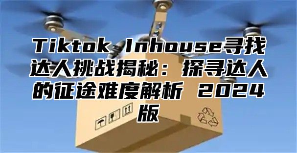 Tiktok Inhouse寻找达人挑战揭秘：探寻达人的征途难度解析 2024版