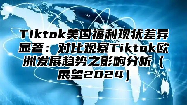 Tiktok美国福利现状差异显著：对比观察Tiktok欧洲发展趋势之影响分析（展望2024）