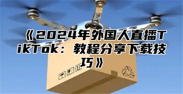 《2024年外国人直播TikTok：教程分享下载技巧》