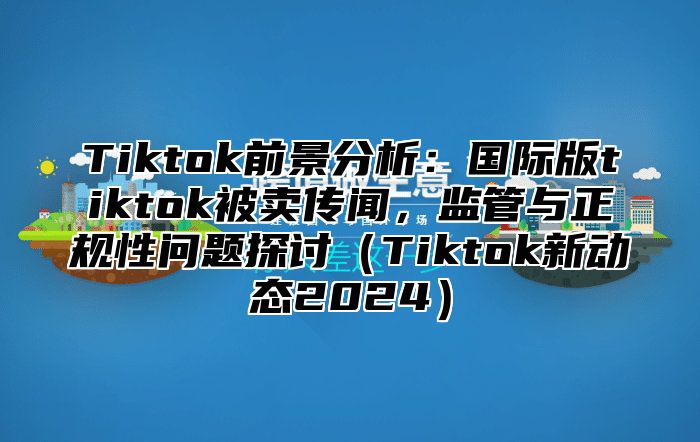 Tiktok前景分析：国际版tiktok被卖传闻，监管与正规性问题探讨（Tiktok新动态2024）