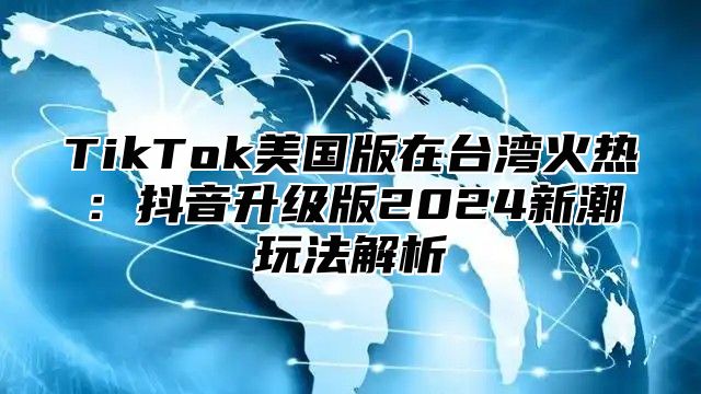 TikTok美国版在台湾火热：抖音升级版2024新潮玩法解析