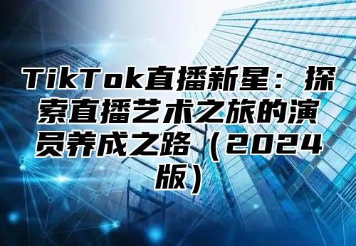 TikTok直播新星：探索直播艺术之旅的演员养成之路（2024版）